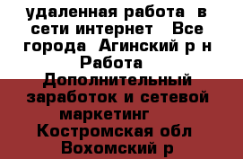 удаленная работа  в сети интернет - Все города, Агинский р-н Работа » Дополнительный заработок и сетевой маркетинг   . Костромская обл.,Вохомский р-н